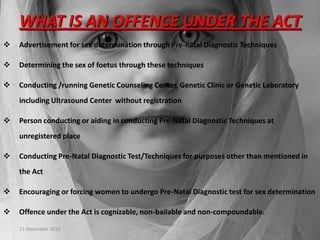 WHAT IS AN OFFENCE UNDER THE ACT


Advertisement for sex determination through Pre-natal Diagnostic Techniques



Determining the sex of foetus through these techniques



Conducting /running Genetic Counseling Center, Genetic Clinic or Genetic Laboratory
including Ultrasound Center without registration



Person conducting or aiding in conducting Pre-Natal Diagnostic Techniques at
unregistered place



Conducting Pre-Natal Diagnostic Test/Techniques for purposes other than mentioned in
the Act



Encouraging or forcing women to undergo Pre-Natal Diagnostic test for sex determination



Offence under the Act is cognizable, non-bailable and non-compoundable.
11 December 2013

8

 