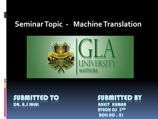 Seminar Topic - Machine Translation

SUBMITTED TO

SUBMITTED BY

DR. A.S JALAL

ANKIT KUMAR
BTECH CS 3RD
ROLL NO . 21

 