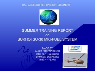 HAL, ACCESSORIES DIVISION, LUCKNOW 
SUMMER TRAINING REPORT 
on 
SUKHOI SU-30 MKI-FUEL SYSTEM 
MADE BY: 
ANKIT PRATAP SINGH 
(Roll no-1112240029) 
SRMCEM LUCKNOW 
(ME- 4th YEAR) 
 