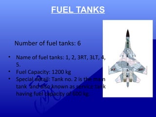 FUEL TANKS 
Number of fuel tanks: 6 
• Name of fuel tanks: 1, 2, 3RT, 3LT, 4, 
5. 
• Fuel Capacity: 1200 kg 
• Special detail: Tank no. 2 is the main 
tank and also known as service tank 
having fuel capacity of 600 kg. 
1 
 