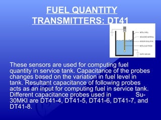 FUEL QUANTITY 
TRANSMITTERS: DT41 
These sensors are used for computing fuel 
quantity in service tank. Capacitance of the probes 
changes based on the variation in fuel level in 
tank. Resultant capacitance of following probes 
acts as an input for computing fuel in service tank. 
Different capacitance probes used in Su- 
30MKI are DT41-4, DT41-5, DT41-6, DT41-7, and 
DT41-8. 
 