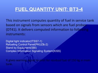 FUEL QUANTITY UNIT: BT3-4 
This instrument computes quantity of fuel in service tank 
based on signals from sensors which are fuel probes 
(DT41). It delivers computed information to following 
instruments: 
Digital light indicator(ITSS7-1) 
Refueling Control Panel(PKUZ&-2) 
Stand by Equipment(SBI) 
Complex Information Signaling System(KISS) 
It gives warning signal to pilot for residual fuel of 150 kg in main 
tank. 
 