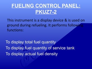 FUELING CONTROL PANEL: 
PKUZ7-2 
This instrument is a display device & is used on 
ground during refueling. It performs following 
functions: 
To display total fuel quantity 
To display fuel quantity of service tank 
To display actual fuel density 
 