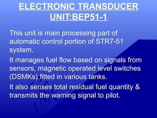 ELECTRONIC TRANSDUCER 
UNIT:BEP51-1 
This unit is main processing part of 
automatic control portion of STR7-51 
system. 
It manages fuel flow based on signals from 
sensors, magnetic operated level switches 
(DSMKs) fitted in various tanks. 
It also senses total residual fuel quantity & 
transmits the warning signal to pilot. 
 
