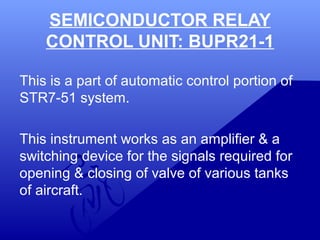 SEMICONDUCTOR RELAY 
CONTROL UNIT: BUPR21-1 
This is a part of automatic control portion of 
STR7-51 system. 
This instrument works as an amplifier & a 
switching device for the signals required for 
opening & closing of valve of various tanks 
of aircraft. 
 