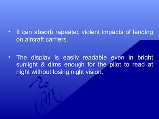 • It can absorb repeated violent impacts of landing 
on aircraft carriers. 
• The display is easily readable even in bright 
sunlight & dims enough for the pilot to read at 
night without losing night vision. 
 