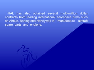 HAL has also obtained several multi-million dollar 
contracts from leading international aerospace firms such 
as Airbus, Boeing and Honeywell to manufacture aircraft 
spare parts and engiene. 
 