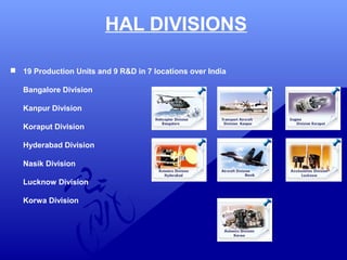  19 Production Units and 9 R&D in 7 locations over India 
Bangalore Division 
Kanpur Division 
Koraput Division 
Hyderabad Division 
Nasik Division 
Lucknow Division 
Korwa Division 
HAL DIVISIONS 
 