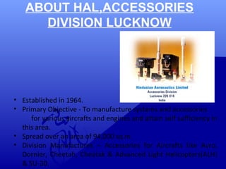 ABOUT HAL,ACCESSORIES 
DIVISION LUCKNOW 
• Established in 1964. 
• Primary Objective - To manufacture systems and accessories 
for various aircrafts and engines and attain self sufficiency in 
this area. 
• Spread over an area of 94,000 sq m. 
• Division Manufactures – Accessories for Aircrafts like Avro, 
Dornier, Cheetah, Cheatak & Advanced Light Helicopters(ALH) 
& SU-30. 
 