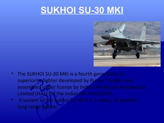 SUKHOI SU-30 MKI 
• The SUKHOI SU-30 MKI is a fourth generation air 
superiority fighter developed by Russia’s Sukhoi and 
assembled under license by India’s Hindustan Aeronautics 
Limited (HAL) for the Indian Air Force (IAF). 
• A variant of the Sukhoi SU-30,it is a heavy, all weather, 
long range fighter. 
 