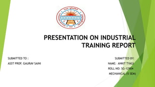 PRESENTATION ON INDUSTRIAL
TRAINING REPORT
SUBMITTED TO : SUBMITTED BY:
ASST PROF. GAURAV SAINI NAME: ANKIT TYAGI
ROLL NO: SG-12904
MECHANICAL (5 SEM)
 