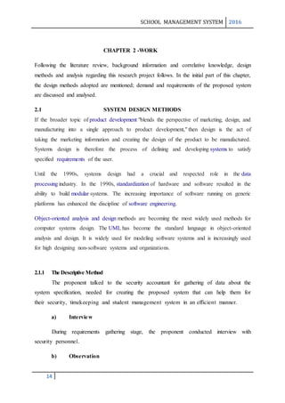 SCHOOL MANAGEMENT SYSTEM 2016
14
CHAPTER 2 -WORK
Following the literature review, background information and correlative knowledge, design
methods and analysis regarding this research project follows. In the initial part of this chapter,
the design methods adopted are mentioned; demand and requirements of the proposed system
are discussed and analysed.
2.1 SYSTEM DESIGN METHODS
If the broader topic of product development "blends the perspective of marketing, design, and
manufacturing into a single approach to product development," then design is the act of
taking the marketing information and creating the design of the product to be manufactured.
Systems design is therefore the process of defining and developing systems to satisfy
specified requirements of the user.
Until the 1990s, systems design had a crucial and respected role in the data
processing industry. In the 1990s, standardization of hardware and software resulted in the
ability to build modular systems. The increasing importance of software running on generic
platforms has enhanced the discipline of software engineering.
Object-oriented analysis and design methods are becoming the most widely used methods for
computer systems design. The UML has become the standard language in object-oriented
analysis and design. It is widely used for modeling software systems and is increasingly used
for high designing non-software systems and organizations.
2.1.1 The Descriptive Method
The proponent talked to the security accountant for gathering of data about the
system specification, needed for creating the proposed system that can help them for
their security, timekeeping and student management system in an efficient manner.
a) Interview
During requirements gathering stage, the proponent conducted interview with
security personnel.
b) Observation
 