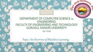 DEPARTMENT OF COMPUTER SCIENCE &
ENGINEERING
FACULTY OF ENGINEERING AND TECHNOLOGY
GURUKUL KANGRI UNIVERSITY
2017-2018
Topic: An Overview of Machine Learning
 