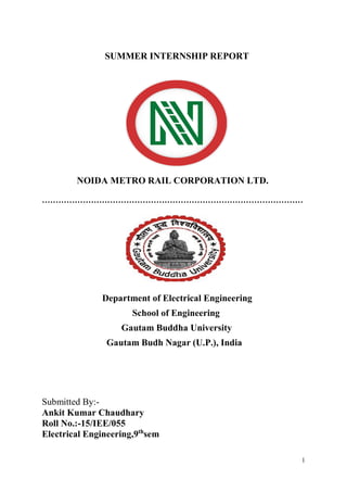 1
SUMMER INTERNSHIP REPORT
NOIDA METRO RAIL CORPORATION LTD.
……………………………………………………………………………………
Department of Electrical Engineering
School of Engineering
Gautam Buddha University
Gautam Budh Nagar (U.P.), India
Submitted By:-
Ankit Kumar Chaudhary
Roll No.:-15/IEE/055
Electrical Engineering,9th
sem
 