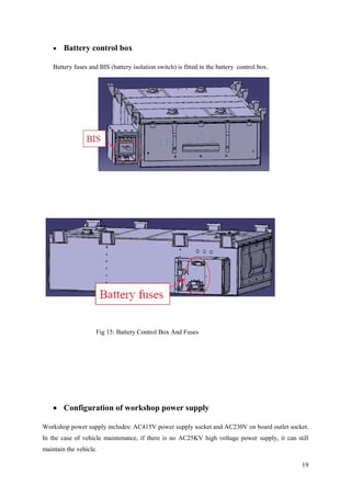 19
 Battery control box
Battery fuses and BIS (battery isolation switch) is fitted in the battery control box.
Fig 15: Battery Control Box And Fuses
 Configuration of workshop power supply
Workshop power supply includes: AC415V power supply socket and AC230V on board outlet socket.
In the case of vehicle maintenance, if there is no AC25KV high voltage power supply, it can still
maintain the vehicle.
 