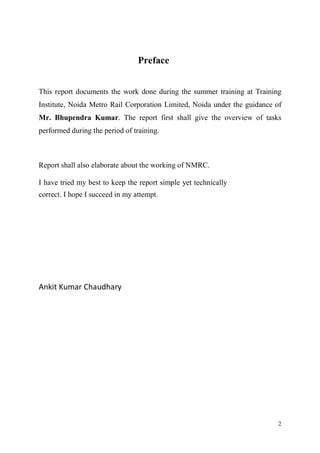 2
Preface
This report documents the work done during the summer training at Training
Institute, Noida Metro Rail Corporation Limited, Noida under the guidance of
Mr. Bhupendra Kumar. The report first shall give the overview of tasks
performed during the period of training.
Report shall also elaborate about the working of NMRC.
I have tried my best to keep the report simple yet technically
correct. I hope I succeed in my attempt.
Ankit Kumar Chaudhary
 