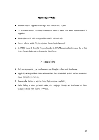 28
Messenger wire
● Stranded alloyed copper wire having a cross section of 65 sq.mm.
● 19 strands each of dia 2.10mm with an overall dia of 10.50mm from which the contact wire is
supported.
● Messenger wire is used to support contact wire mechanically.
● Copper alloyed with 0.7-1.0% cadmium for mechanical strength.
● In DMRC phase-III (Line 7), Copper alloyed with 0.5% Magnesium has been used due to their
better characteristics and environmental friendliness.
 Insulators
 Polymer composite type Insulators are used in place of ceramic insulators.
 Typically Composed of centre rod made of fibre reinforced plastic and an outer shed
made from silicon rubber.
 Less costly, lighter in weight, better hydrophobic capability.
 Delhi being in most polluted zones, the creepage distance of insulators has been
increased from 1050 mm to 1600 mm.
 