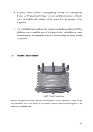 33
 A lightning arrester (alternative spelling lightning arrestor) (also called lightning
diverter) is a device used on electric power systems and telecommunication systems to
protect the insulation and conductors of the system from the damaging effects
of lightning.
 The typical lightning arrester has a high-voltage terminal and a ground terminal. When
a lightning surge (or switching surge, which is very similar) travels along the power
line to the arrester, the current from the surge is diverted through the arrester, in most
cases to earth.
ii. Potential Transformer
Fig 30: Potential Transformer
Potential transformer is a voltage step-down transformer which reduces the voltage of a high voltage
circuit to a lower level for the purpose of measurement. These are connected across or parallel to the
line which is to be monitored.
 