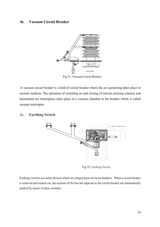 34
iii. Vacuum Circuit Breaker
Fig 31: Vacuum Circuit Breaker
A vacuum circuit breaker is a kind of circuit breaker where the arc quenching takes place in
vacuum medium. The operation of switching on and closing of current carrying contacts and
interrelated arc interruption takes place in a vacuum chamber in the breaker which is called
vacuum interrupter.
iv. Earthing Switch
Fig 32: Earthing Switch
Earthing switches are safety devices which are integral parts of circuit breakers. When a circuit breaker
is removed and racked out, the sections of the bus bar adjacent to the circuit breaker are automatically
earthed by means of these switches.
 