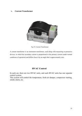 35
v. Current Transformer
Fig 33: Current Transformer
A current transformer is an instrument transformer, used along with measuring or protective
devices, in which the secondary current is proportional to the primary current (under normal
conditions of operation) and differs from it by an angle that is approximately zero.
HVAC Control
In each car, there are two HVAC units, and each HVAC units has one separate
control system.
This system will control the temperature, fresh air damper, compressor starting,
smoke alarm, etc.
 