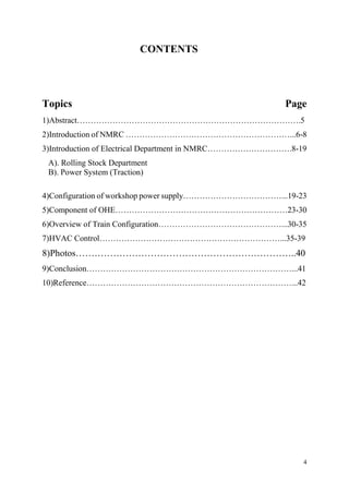 4
CONTENTS
Topics Page
1)Abstract……………………………………………………………………….5
2)Introduction of NMRC ……………………………………………………...6-8
3)Introduction of Electrical Department in NMRC………………………….8-19
A). Rolling Stock Department
B). Power System (Traction)
4)Configuration of workshop power supply………………………………...19-23
5)Component of OHE………………………………………………………23-30
6)Overview of Train Configuration………………………………………...30-35
7)HVAC Control…………………………………………………………...35-39
8)Photos……………………………………………………………..40
9)Conclusion…………………………………………………………………...41
10)Reference…………………………………………………………………...42
 