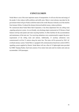 41
CONCULUSION
Noida Metro is one of the most important means of transportation. It will save the time and energy of
the people. It also reduces traffic problems and traffic jams. Metro is most advance step taken by the
government which will give Noida a solid foot mark in this world. Because it directly cut of the timeline
from humans lifeline. It reduced the distance between health & money, reduces pollution.
We summerised about Noida Metro Rail Corporation, it has three department first one rolling stock
,signaling and power system. An eco-friendly, zero-discharge depot constructed on 25 Hectare of land
features roof-top solar panels and water recycling facilities. It offers facilities for the accommodation
and maintenance of the train sets. Two receiving substations were commissioned to support the power
requirements of the rolling stock and stations. Additionally, 21 auxiliary substations were
commissioned in all the 21 stations along the metro line. The trains will be powered by 25kV AC
overhead catenary system. Noida Metro is equipped with communications-based train control (CBTC)
signalling system supplied by Hitachi. Noida Metro will run a fleet of 19 lightweight trains provided
by CRRC Nanjing Puzhen. Each train consists of two motor train units and two trailers units and can
accommodate 1,034 passengers.
 