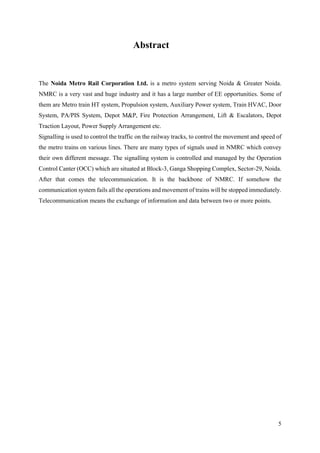 5
Abstract
The Noida Metro Rail Corporation Ltd. is a metro system serving Noida & Greater Noida.
NMRC is a very vast and huge industry and it has a large number of EE opportunities. Some of
them are Metro train HT system, Propulsion system, Auxiliary Power system, Train HVAC, Door
System, PA/PIS System, Depot M&P, Fire Protection Arrangement, Lift & Escalators, Depot
Traction Layout, Power Supply Arrangement etc.
Signalling is used to control the traffic on the railway tracks, to control the movement and speed of
the metro trains on various lines. There are many types of signals used in NMRC which convey
their own different message. The signalling system is controlled and managed by the Operation
Control Canter (OCC) which are situated at Block-3, Ganga Shopping Complex, Sector-29, Noida.
After that comes the telecommunication. It is the backbone of NMRC. If somehow the
communication system fails all the operations and movement of trains will be stopped immediately.
Telecommunication means the exchange of information and data between two or more points.
 