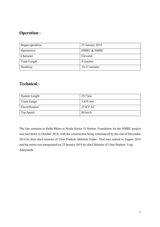 7
Operation:-
Began operation 25 January 2019
Operator(s) DMRC & NMRC
Character Elevated
Train Length 4 coaches
Headway 10-15 minutes
Technical:-
System Length 29.7 km
Track Gauge 1,435 mm
Electrification 25 KV AC
Top Speed 80 km/h
The line connects to Delhi Metro at Noida Sector 51 Station. Foundation for the NMRC project
was laid down in October 2014, with the construction being commenced by the end of December
2014 by then chief minister of Uttar Pradesh Akhilesh Yadav. Trial runs started in August 2018
and the metro was inaugurated on 25 January 2019 by chief Minister of Uttar Pradesh, Yogi
Adityanath.
 