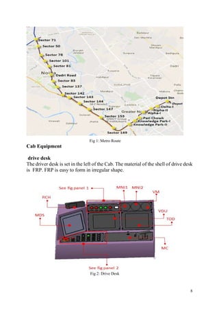 8
Fig 1: Metro Route
Cab Equipment
drive desk
The driver desk is set in the left of the Cab. The material of the shell of drive desk
is FRP. FRP is easy to form in irregular shape.
Fig 2: Drive Desk
 