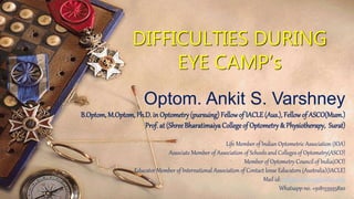 DIFFICULTIES DURING
EYE CAMP’s
Optom. Ankit S. Varshney
B.Optom, M.Optom, Ph.D. in Optometry(pursuing) Fellowof IACLE(Aus.), Fellowof ASCO(Mum.)
Prof. at (ShreeBharatimaiyaCollege of Optometry& Physiotherapy, Surat)
Life Member of Indian Optometric Association (IOA)
Associate Member of Association of Schools and Colleges of Optometry(ASCO)
Member of Optometry Council of India(OCI)
Educator Member of International Association of Contact lense Educators (Australia)(IACLE)
Mail id: ankitsvarshney@yahoo.com
Whatsapp no. +918155955820
 