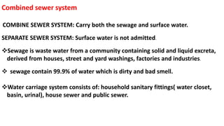 Combined sewer system
COMBINE SEWER SYSTEM: Carry both the sewage and surface water.
SEPARATE SEWER SYSTEM: Surface water is not admitted.
Sewage is waste water from a community containing solid and liquid excreta,
derived from houses, street and yard washings, factories and industries.
 sewage contain 99.9% of water which is dirty and bad smell.
Water carriage system consists of: household sanitary fittings( water closet,
basin, urinal), house sewer and public sewer.
 
