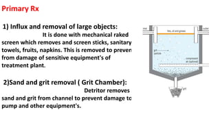 Primary Rx
1) Influx and removal of large objects:
It is done with mechanical raked
screen which removes and screen sticks, sanitary
towels, fruits, napkins. This is removed to prevent
from damage of sensitive equipment's of
treatment plant.
2)Sand and grit removal ( Grit Chamber):
Detritor removes
sand and grit from channel to prevent damage to
pump and other equipment's.
 