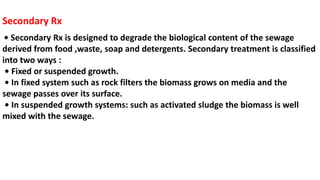 Secondary Rx
• Secondary Rx is designed to degrade the biological content of the sewage
derived from food ,waste, soap and detergents. Secondary treatment is classified
into two ways :
• Fixed or suspended growth.
• In fixed system such as rock filters the biomass grows on media and the
sewage passes over its surface.
• In suspended growth systems: such as activated sludge the biomass is well
mixed with the sewage.
 