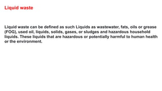 Liquid waste can be defined as such Liquids as wastewater, fats, oils or grease
(FOG), used oil, liquids, solids, gases, or sludges and hazardous household
liquids. These liquids that are hazardous or potentially harmful to human health
or the environment.
Liquid waste
 