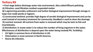 Tertiary RX.
• Final stage before discharge water into environment. Also called Effluent polishing.
A) Filtration: sand filtration residual suspended matter
B) Lagooning:provides settlement and further biological improvement through storage in
large man made ponds or lagoons.
C) constructed wetland: provides high degree of aerobic biological improvement and can be
used instead of secondary treatment for community. Reedbed is used to clean the drainage
D) nutrient removal: All nutrient from water is removed which may be toxic to fish and
invertebrates.
E) Disinfection: in waste water is to reduce the number of living organism in the water.
Effectiveness of disinfection is depend upon the water being treated( PH, Turbidity).
• UV lights is common form of disinfection in UK.
• Chlorination is most common in North America.
• Ozone dis-infection.
 