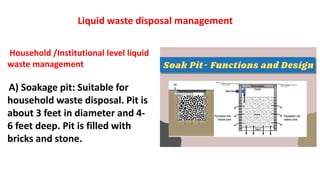 Household /Institutional level liquid
waste management
A) Soakage pit: Suitable for
household waste disposal. Pit is
about 3 feet in diameter and 4-
6 feet deep. Pit is filled with
bricks and stone.
Liquid waste disposal management
 