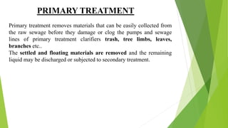 PRIMARY TREATMENT
Primary treatment removes materials that can be easily collected from
the raw sewage before they damage or clog the pumps and sewage
lines of primary treatment clarifiers trash, tree limbs, leaves,
branches etc..
The settled and floating materials are removed and the remaining
liquid may be discharged or subjected to secondary treatment.
 
