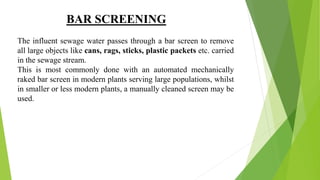 BAR SCREENING
The influent sewage water passes through a bar screen to remove
all large objects like cans, rags, sticks, plastic packets etc. carried
in the sewage stream.
This is most commonly done with an automated mechanically
raked bar screen in modern plants serving large populations, whilst
in smaller or less modern plants, a manually cleaned screen may be
used.
 