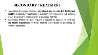 SECONDARY TREATMENT
 Secondary treatment removes dissolved and suspended biological
matter. Secondary treatment is typically performed by indigenous,
water-born micro-organisms in a managed habitat.
 Secondary treatment may require a separation process to remove
the micro organisms from the treated water prior to discharge or
tertiary treatment.
 