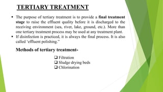  The purpose of tertiary treatment is to provide a final treatment
stage to raise the effluent quality before it is discharged to the
receiving environment (sea, river, lake, ground, etc.). More than
one tertiary treatment process may be used at any treatment plant.
 If disinfection is practiced, it is always the final process. It is also
called ‘effluent polishing.”
Methods of tertiary treatment-
 Filtration
 Sludge drying beds
 Chlorination
TERTIARY TREATMENT
 