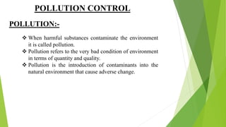 POLLUTION CONTROL
POLLUTION:-
 When harmful substances contaminate the environment
it is called pollution.
 Pollution refers to the very bad condition of environment
in terms of quantity and quality.
 Pollution is the introduction of contaminants into the
natural environment that cause adverse change.
 