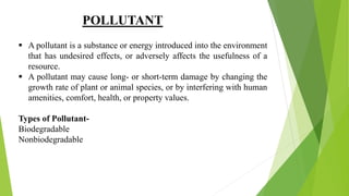 POLLUTANT
 A pollutant is a substance or energy introduced into the environment
that has undesired effects, or adversely affects the usefulness of a
resource.
 A pollutant may cause long- or short-term damage by changing the
growth rate of plant or animal species, or by interfering with human
amenities, comfort, health, or property values.
Types of Pollutant-
Biodegradable
Nonbiodegradable
 