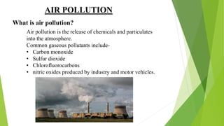 AIR POLLUTION
What is air pollution?
Air pollution is the release of chemicals and particulates
into the atmosphere.
Common gaseous pollutants include-
• Carbon monoxide
• Sulfur dioxide
• Chlorofluorocarbons
• nitric oxides produced by industry and motor vehicles.
 
