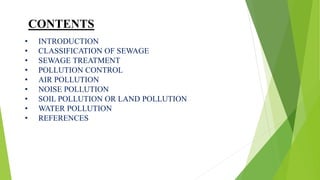 CONTENTS
• INTRODUCTION
• CLASSIFICATION OF SEWAGE
• SEWAGE TREATMENT
• POLLUTION CONTROL
• AIR POLLUTION
• NOISE POLLUTION
• SOIL POLLUTION OR LAND POLLUTION
• WATER POLLUTION
• REFERENCES
 