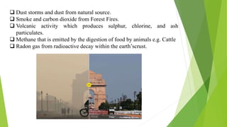  Dust storms and dust from natural source.
 Smoke and carbon dioxide from Forest Fires.
 Volcanic activity which produces sulphur, chlorine, and ash
particulates.
 Methane that is emitted by the digestion of food by animals e.g. Cattle
 Radon gas from radioactive decay within the earth’scrust.
 