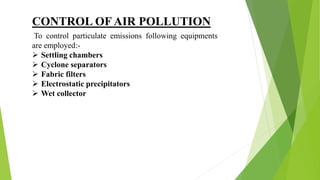CONTROL OF AIR POLLUTION
To control particulate emissions following equipments
are employed:-
 Settling chambers
 Cyclone separators
 Fabric filters
 Electrostatic precipitators
 Wet collector
 