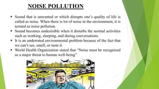 NOISE POLLUTION
 Sound that is unwanted or which disrupts one’s quality of life is
called as noise. When there is lot of noise in the environment, it is
termed as noise pollution.
 Sound becomes undesirable when it disturbs the normal activities
such as working, sleeping, and during conversations.
 It is an underrated environmental problem because of the fact that
we can’t see, smell, or taste it.
 World Health Organization stated that “Noise must be recognized
as a major threat to human well-being”
 