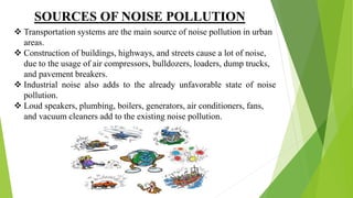 SOURCES OF NOISE POLLUTION
 Transportation systems are the main source of noise pollution in urban
areas.
 Construction of buildings, highways, and streets cause a lot of noise,
due to the usage of air compressors, bulldozers, loaders, dump trucks,
and pavement breakers.
 Industrial noise also adds to the already unfavorable state of noise
pollution.
 Loud speakers, plumbing, boilers, generators, air conditioners, fans,
and vacuum cleaners add to the existing noise pollution.
 