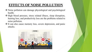 EFFECTS OF NOISE POLLUTION
 Noise pollution can damage physiological and psychological
health.
 High blood pressure, stress related illness, sleep disruption,
hearing loss, and productivity loss are the problems related to
noise pollution.
 It can also cause memory loss, severe depression, and panic
attacks.
 