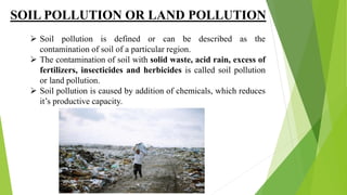 SOIL POLLUTION OR LAND POLLUTION
 Soil pollution is defined or can be described as the
contamination of soil of a particular region.
 The contamination of soil with solid waste, acid rain, excess of
fertilizers, insecticides and herbicides is called soil pollution
or land pollution.
 Soil pollution is caused by addition of chemicals, which reduces
it’s productive capacity.
 